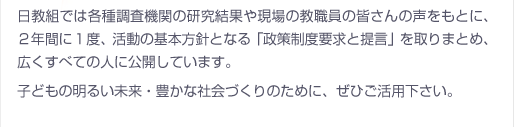 日教組では各種調査機関の研究結果や現場の教職員の皆さんの声をもとに、２年間に１度、活動の基本方針となる「政策制度要求と提言」を取りまとめ、広くすべての人に公開しています。子どもの明るい未来・豊かな社会づくりのために、ぜひご活用下さい。
